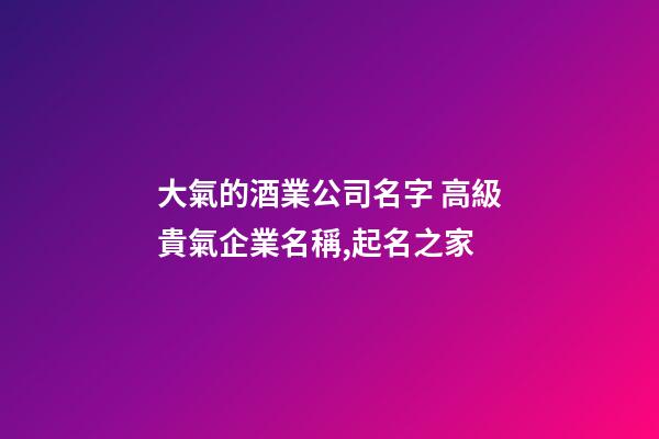 大氣的酒業公司名字 高級貴氣企業名稱,起名之家